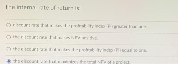 The internal rate of return is:
discount rate that makes the profitability index (PI) greater than one.
O the discount rate that makes NPV positive.
the discount rate that makes the profitability index (PI) equal to one.
the discount rate that maximizes the total NPV of a proiect.
