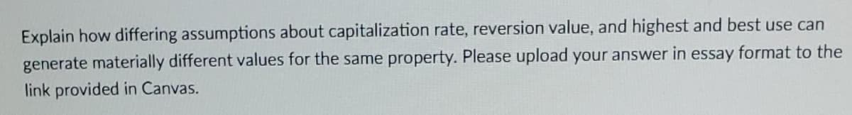 Explain how differing assumptions about capitalization rate, reversion value, and highest and best use can
generate materially different values for the same property. Please upload your answer in essay format to the
link provided in Canvas.