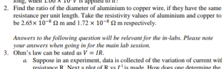 pplied
2. Find the ratio of the diameter of aluminium to copper wire, if they have the same
resistance per unit length. Take the resistivity values of aluminium and copper to
be 2.65x 10-" 2 m and 1.72 × 10-® m respectively.
Answers to the following question will be relevant for the in-labs. Please note
your answers when going in for the main lab session.
3. Ohm's law can be sated as V = IR.
a. Suppose in an experiment, data is collected of the variation of current with
resistance R. Next a plot of R vs 'is made. How does one determine the
