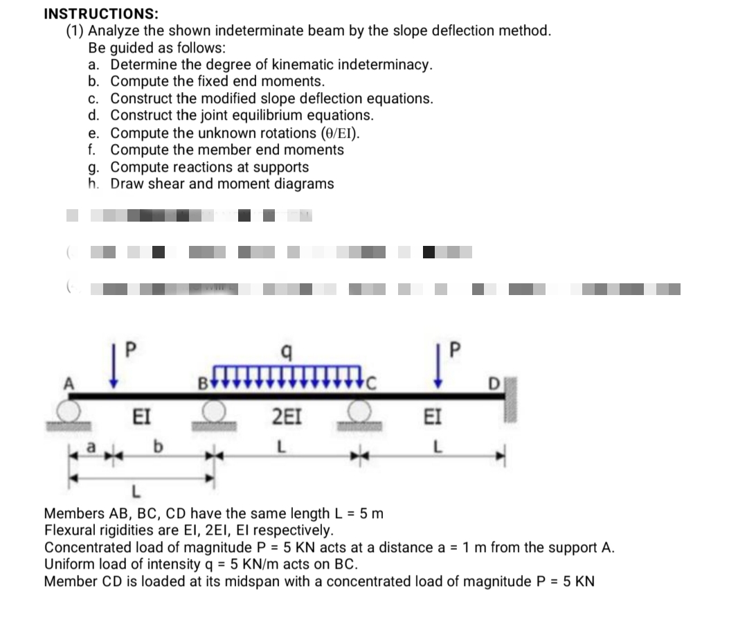 INSTRUCTIONS:
(1) Analyze the shown indeterminate beam by the slope deflection method.
Be guided as follows:
a. Determine the degree of kinematic indeterminacy.
b. Compute the fixed end moments.
c. Construct the modified slope deflection equations.
d. Construct the joint equilibrium equations.
e. Compute the unknown rotations (0/EI).
f. Compute the member end moments
g. Compute reactions at supports
h. Draw shear and moment diagrams
P.
EI
2EI
EI
b.
Members AB, BC, CD have the same length L = 5 m
Flexural rigidities are El, 2EI, El respectively.
Concentrated load of magnitude P = 5 KN acts at a distance a = 1 m from the support A.
Uniform load of intensity q = 5 KN/m acts on BC.
Member CD is loaded at its midspan with a concentrated load of magnitude P = 5 KN
