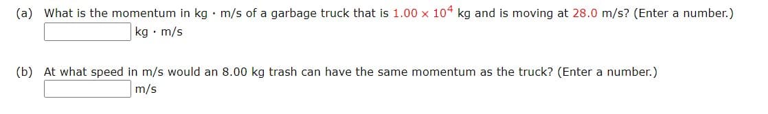 (a) What is the momentum in kg · m/s of a garbage truck that is 1.00 x 104 kg and is moving at 28.0 m/s? (Enter a number.)
kg • m/s
(b) At what speed in m/s would an 8.00 kg trash can have the same momentum as the truck? (Enter a number.)
m/s
