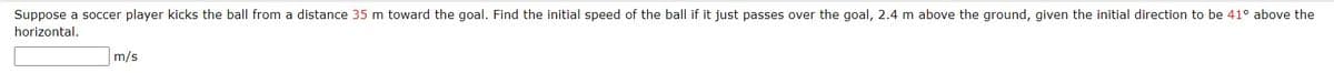 Suppose a soccer player kicks the ball from a distance 35 m toward the goal. Find the initial speed of the ball if it just passes over the goal, 2.4 m above the ground, given the initial direction to be 41° above the
horizontal.
m/s
