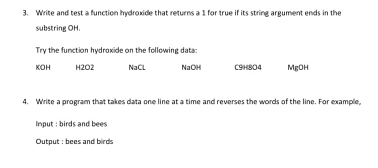 3. Write and test a function hydroxide that returns a 1 for true if its string argument ends in the
substring OH.
Try the function hydroxide on the following data:
кон
Н202
NaCL
N2OH
CHH804
MgOH
4. Write a program that takes data one line at a time and reverses the words of the line. For example,
Input : birds and bees
Output : bees and birds
