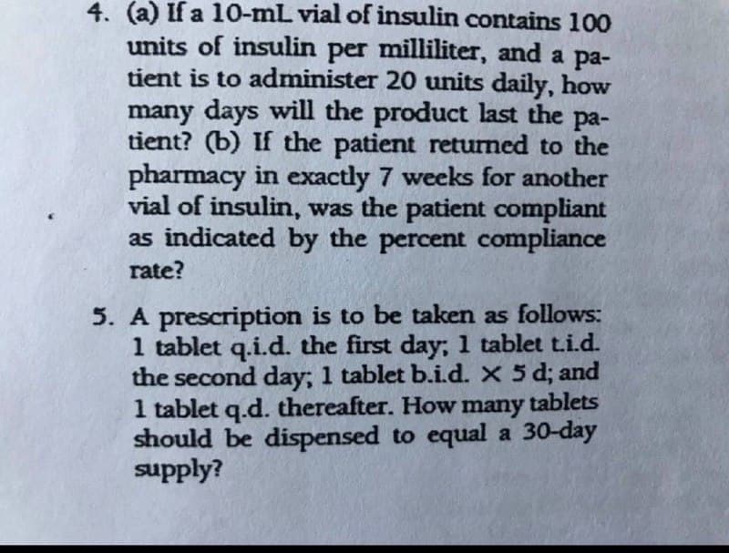 4. (a) If a 10-mL vial of insulin contains 100
units of insulin per milliliter, and a pa-
tient is to administer 20 units daily, how
many days will the product last the pa-
ра-
tient? (b) If the patient returned to the
pharmacy in exactly 7 weeks for another
vial of insulin, was the patient compliant
as indicated by the percent compliance
rate?
5. A prescription is to be taken as follows:
1 tablet q.i.d. the first day; 1 tablet t.i.d.
the second day; 1 tablet b.id. X 5 d; and
1 tablet q.d. thereafter. How many tablets
should be dispensed to equal a 30-day
supply?
