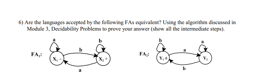 6) Are the languages accepted by the following FAs equivalent? Using the algorithm discussed in
Module 3, Decidability Problems to prove your answer (show all the intermediate steps).
b
b
FA₁:
X₁
b
a
X₂ +
FA₂:
Y₁ =
a
b