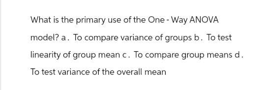 What is the primary use of the One - Way ANOVA
model? a. To compare variance of groups b. To test
linearity of group mean c. To compare group means d.
To test variance of the overall mean