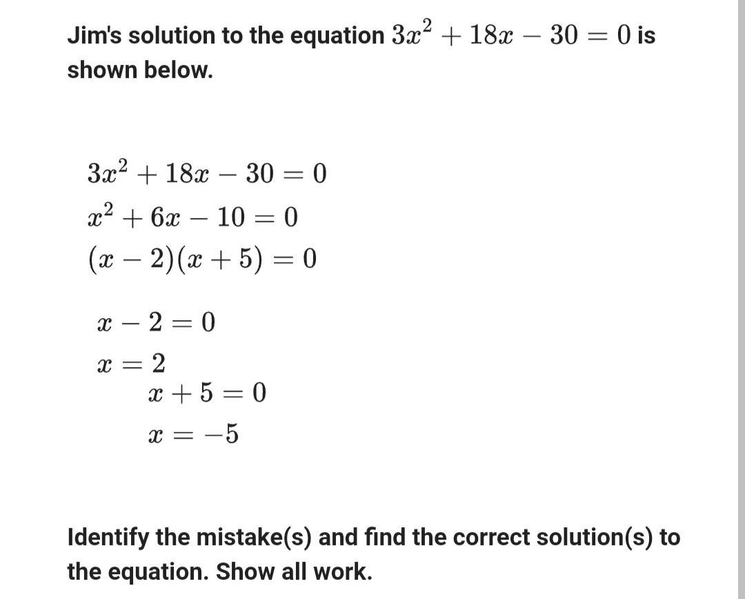 Jim's solution to the equation 3x² + 18x - 30 = 0 is
shown below.
3x² + 18x
-
- 30 = 0
x² + 6x
-
-
10 = 0
(x − 2)(x+5) = 0
8
8
-
=
2 = 0
2
x+5=0
x = -5
Identify the mistake(s) and find the correct solution(s) to
the equation. Show all work.