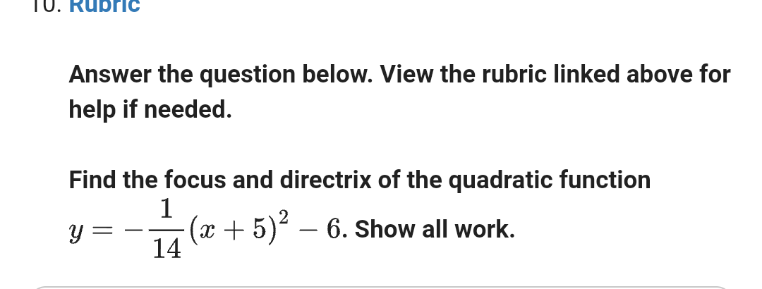 10. Rubric
Answer the question below. View the rubric linked above for
help if needed.
Find the focus and directrix of the quadratic function
y
-
1
14
(x + 5)² - 6. Show all work.