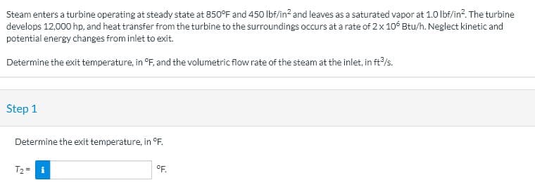 Steam enters a turbine operating at steady state at 850°F and 450 Ibf/in? and leaves as a saturated vapor at 1.0 lbf/in?. The turbine
develops 12,000 hp, and heat transfer from the turbine to the surroundings occurs at a rate of 2x 106 Btu/h. Neglect kinetic and
potential energy changes from inlet to exit.
Determine the exit temperature, in °F, and the volumetric flow rate of the steam at the inlet, in ft/s.
Step 1
Determine the exit temperature, in °F.
T2 =
°F.
