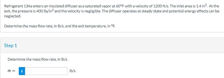 Refrigerant 134a enters an insulated diffuser as a saturated vapor at 60°F with a velocity of 1200 ft/s. The inlet area is 1.4 in?. At the
exit, the pressure is 400 lby/in? and the velocity is negligible. The diffuser operates at steady state and potential energy effects can be
neglected.
Determine the mass flow rate, in Ib/s, and the exit temperature, in °F.
Step 1
Determine the mass flow rate, in Ib/s.
i
Ib/s.
