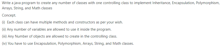 Write a java program to create any number of classes with one controlling class to implement Inheritance, Encapsulation, Polymorphism,
Arrays, String, and Math classes
Concept.
(1) Each class can have multiple methods and constructors as per your wish.
(i) Any number of variables are allowed to use it inside the program.
(i) Any Number of objects are allowed to create in the controlling class.
(iv) You have to use Encapsulation, Polymorphism, Arrays, String, and Math classes.
