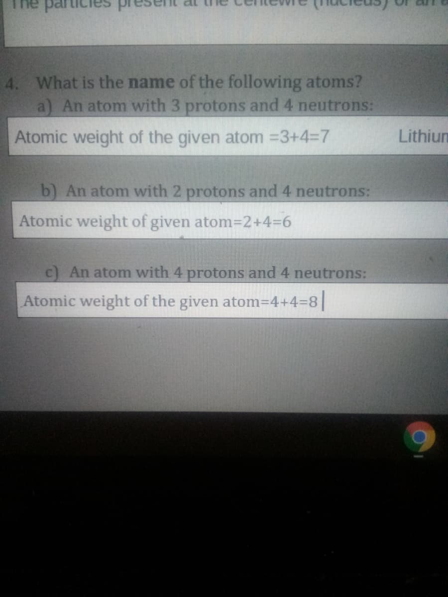 4. What is the name of the following atoms?
a) An atom with 3 protons and 4 neutrons:
Atomic weight of the given atom =3+437
Lithiun
b) An atom with 2 protons and 4 neutrons:
Atomic weight of given atom=D2+4=6
C An atom with 4 protons and 4 neutrons:
Atomic weight of the given atom=4+4%38|

