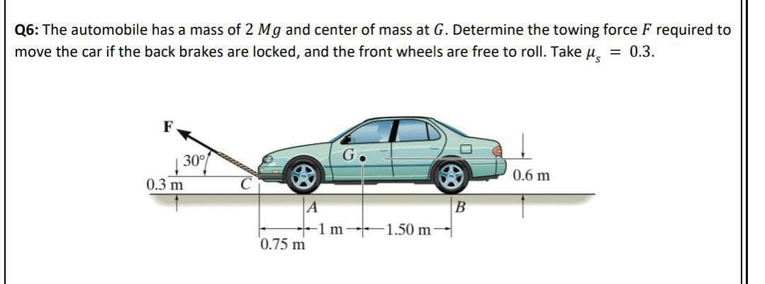 Q6: The automobile has a mass of 2 Mg and center of mass at G. Determine the towing force F required to
move the car if the back brakes are locked, and the front wheels are free to roll. Take u, = 0.3.
F
30
0.6 m
0.3 m
A
1 m 1.50 m-
0.75 m
