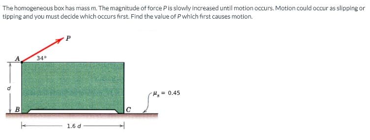 The homogeneous box has mass m. The magnitude of force P is slowly increased until motion occurs. Motion could occur as slipping or
tipping and you must decide which occurs first. Find the value of P which first causes motion.
34°
H = 0.45
1.6 d
