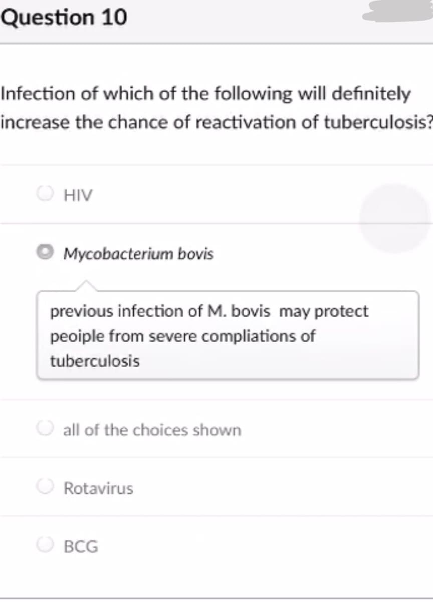 Question 10
Infection of which of the following will definitely
increase the chance of reactivation of tuberculosis?
HIV
Mycobacterium bovis
previous infection of M. bovis may protect
peoiple from severe compliations of
tuberculosis
all of the choices shown
Rotavirus
BCG

