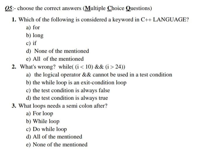 05:- choose the correct answers (Multiple Choice Questions)
1. Which of the following is considered a keyword in C++ LANGUAGE?
a) for
b) long
c) if
d) None of the mentioned
e) All of the mentioned
2. What's wrong? while( (i < 10) && (i > 24))
a) the logical operator && cannot be used in a test condition
b) the while loop is an exit-condition loop
c) the test condition is always false
d) the test condition is always true
3. What loops needs a semi colon after?
a) For loop
b) While loop
c) Do while loop
d) All of the mentioned
e) None of the mentioned
