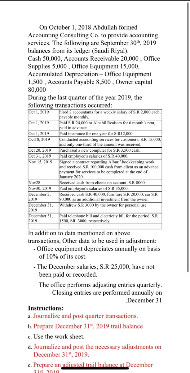 On October 1, 2018 Abdullah formed
Accounting Consulting Co. to provide accounting
services. The following are September 30th, 2019
balances from its ledger (Saudi Riyal):
Cash 50,000, Accounts Receivable 20,000 , Office
Supplies 5,000 , Office Equipment 15,000,
Accumulated Depreciation – Office Equipment
1,500 , Accounts Payable 8,500 , Owner capital
80,000
During the last quarter of the year 2019, the
following transactions occurred:
Oct 1, 2019
hired 2 accountants for a weekly salary of S.R 2,000 each,
payable monthly.
Paid S.R 24,000 to Alnabil Realtors for 6 month's rent,
paid in advance.
Paid insurance for one year for S.R12,000
Conducted accounting services for customers, S.R 15,000,
and only one-third of the amount was received.
Purchased a new computer for S.R 3,500 cash.
Paid employee's salaries of S.R 40,000.
Signed a contract regarding Alburj' bookkeeping work
and received S.R 100,000 cash from client as an advance
payment for services to be completed at the end of
January 2020
Received cash from clients on account, S.R &8000.
Paid employee's salaries of S.R 35,000.
Received cash S.R 40,000, furniture S.R 20,000, car S.R
80,000 as an additional investment from the owner.
Withdrew S.R 3000 by the owner for personal use
Oct 1, 2019
Oct 1, 2019
Oct10, 2019
Oct 20, 2019
Oct 31, 2019
Nov 15, 2019
Nov28
Nov30, 2019
December 2,
2019
December 31,
2019
December 31,
2019
Paid telephone bill and electricity bill for the period, S.R
1500, SR. 3000, respectively.
In addition to data mentioned on above
transactions, Other data to be used in adjustment:
- Office equipment depreciates annually on basis
of 10% of its cost.
- The December salaries, S.R 25,000, have not
been paid or recorded.
The office performs adjusting entries quarterly.
Closing entries are performed annually on
.December 31
Instructions:
a. Journalize and post quarter transactions.
b. Prepare December 31st, 2019 trail balance
c. Use the work sheet.
d. Journalize and post the necessary adjustments on
December 31st, 2019.
e. Prepare an adjusted trail balance at December
31 st 2010
