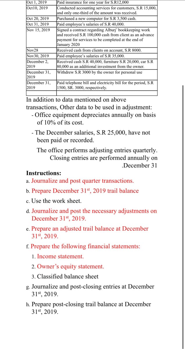 Oct 1, 2019
Paid insurance for one year for S.R12,000
Conducted accounting services for customers, S.R 15,000,
and only one-third of the amount was received.
Purchased a new computer for S.R 3,500 cash.
Paid employee's salaries of S.R 40,000.
Signed a contract regarding Alburj' bookkeeping work
and received S.R 100,000 cash from client as an advance
payment for services to be completed at the end of
January 2020
Received cash from clients on account, S.R 8000.
Paid employee's salaries of S.R 35,000.
Received cash S.R 40,000, furniture S.R 20,000, car S.R
80,000 as an additional investment from the owner.
Withdrew S.R 3000 by the owner for personal use
Oct10, 2019
Oct 20, 2019
Oct 31, 2019
Nov 15, 2019
Nov28
Nov30, 2019
December 2,
2019
December 31,
2019
December 31,
2019
Paid telephone bill and electricity bill for the period, S.R
1500, SR. 3000, respectively.
In addition to data mentioned on above
transactions, Other data to be used in adjustment:
- Office equipment depreciates annually on basis
of 10% of its cost.
- The December salaries, S.R 25,000, have not
been paid or recorded.
The office performs adjusting entries quarterly.
Closing entries are performed annually on
.December 31
Instructions:
a. Journalize and post quarter transactions.
b. Prepare December 31st, 2019 trail balance
c. Use the work sheet.
d. Journalize and post the necessary adjustments on
December 31st, 2019.
e. Prepare an adjusted trail balance at December
31st, 2019.
f. Prepare the following financial statements:
1. Income statement.
2. Owner's equity statement.
3. Classified balance sheet
g. Journalize and post-closing entries at December
31st, 2019.
h. Prepare post-closing trail balance at December
31st, 2019.
