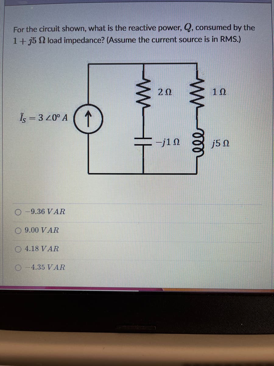 For the circuit shown, what is the reactive power, Q, consumed by the
1+ j5 2 load impedance? (Assume the current source is in RMS.)
20
10
Is = 3 20° A
-j1N
j5 N
O-9.36 VAR
9.00 VAR
O 4.18 VAR
4.35 VAR
ll
