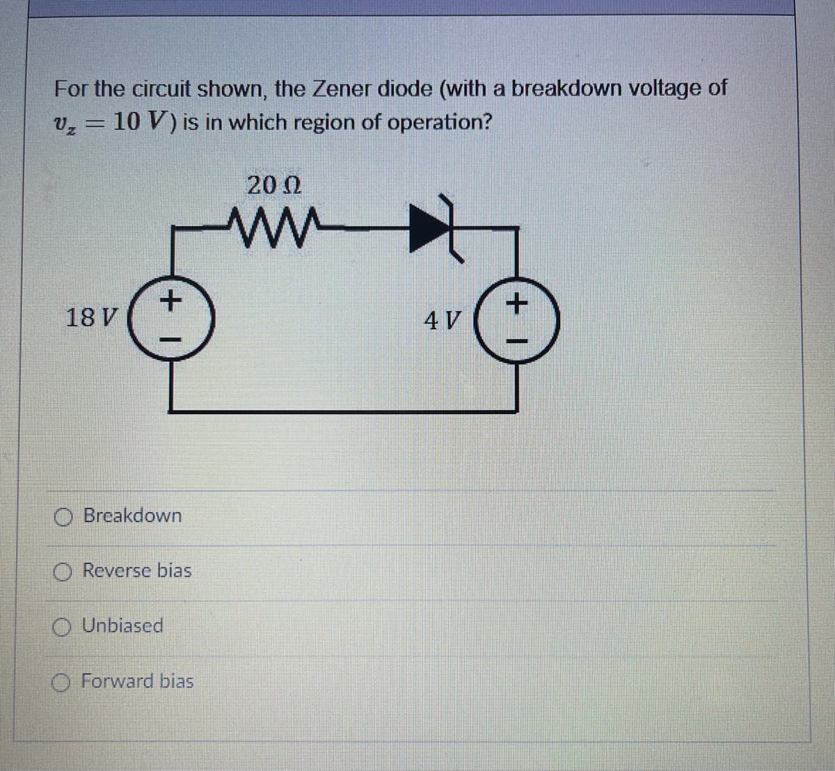 For the circuit shown, the Zener diode (with a breakdown voltage of
v, = 10 V) is in which region of operation?
200
18 V
4 V
O Breakdown
O Reverse bias
O Unbiased
O Forward bias
