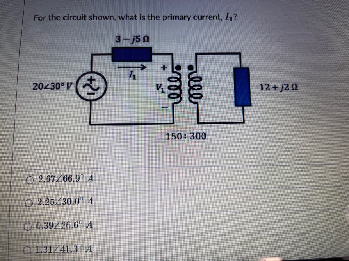 For the circuit shown, what is the primary current, I1?
3-j50
20430° V
12+ j2 0
150 300
O 2.67Z66.9° A
2.25/30.0° A
O 0.39/26.6° A
O 1.31/41.3° A
ele
