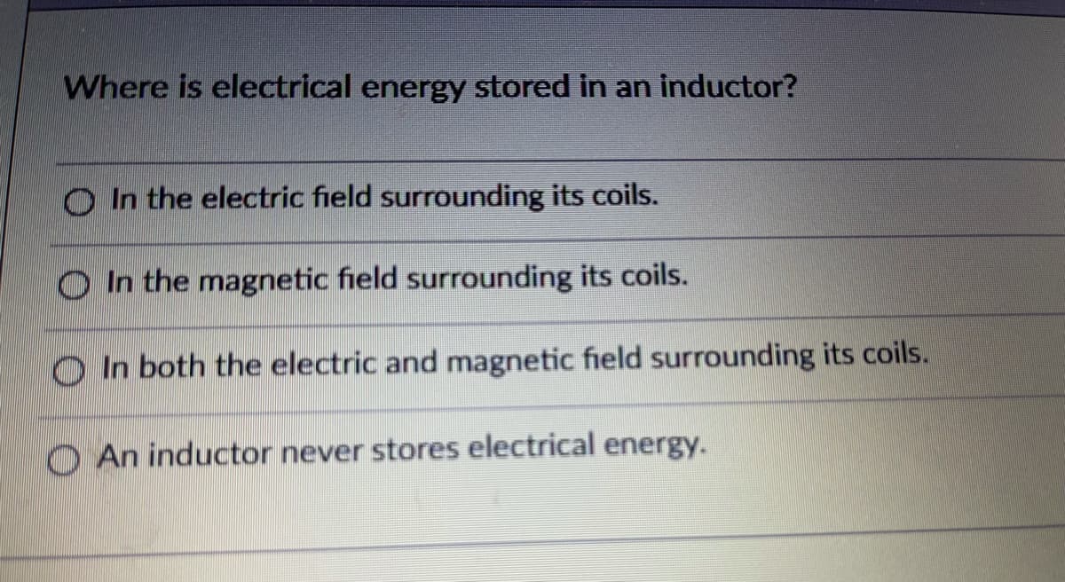 Where is electrical energy stored in an inductor?
O In the electric field surrounding its coils.
O In the magnetic field surrounding its coils.
O In both the electric and magnetic field surrounding its coils.
O An inductor never stores electrical energy.
