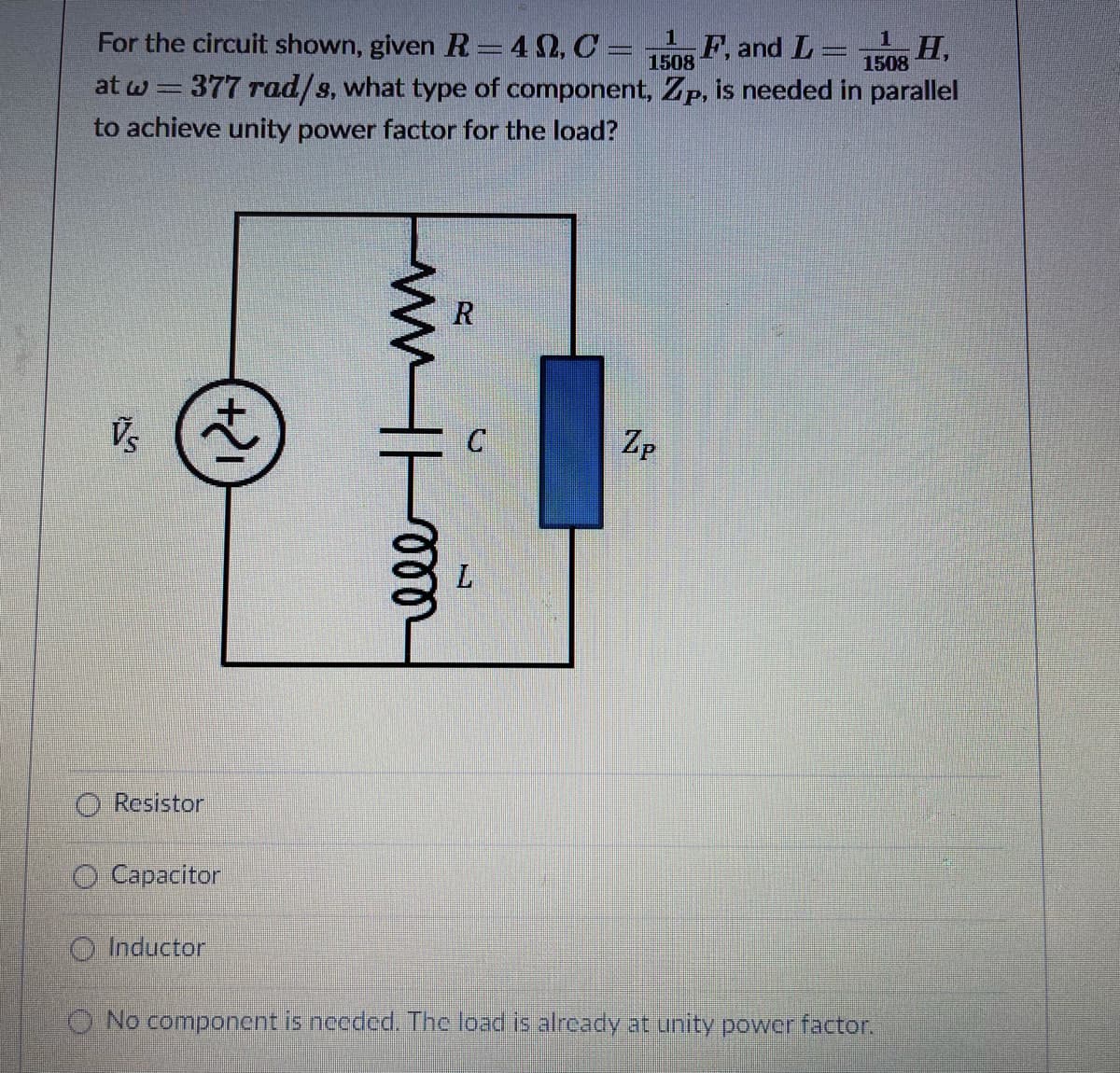 For the circuit shown, given R=42, C =
F, and L=
1508
H,
1508
at w= 377 rad/s, what type of component, Zp, is needed in parallel
to achieve unity power factor for the load?
R
Vs
Zp
O Resistor
O Capacitor
O Inductor
O No component is needed. The load is already at unity power factor.
