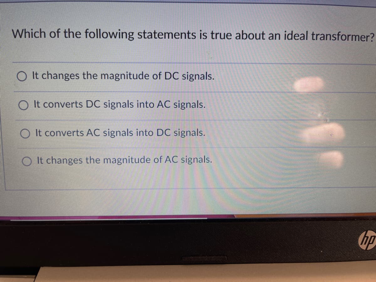 Which of the following statements is true about an ideal transformer?
O It changes the magnitude of DC signals.
O It converts DC signals into AC signals.
O It converts AC signals into DC signals.
O It changes the magnitude of AC signals.
hp
