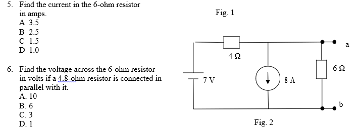 5. Find the current in the 6-ohm resistor
in amps.
А 3.5
В 2.5
с 15
D 1.0
Fig. 1
a
6. Find the voltage across the 6-ohm resistor
in volts if a 4.8-ohm resistor is connected in
parallel with it.
А. 10
7 V
+ ) 8 A
В.6
С.3
D. 1
Fig. 2
