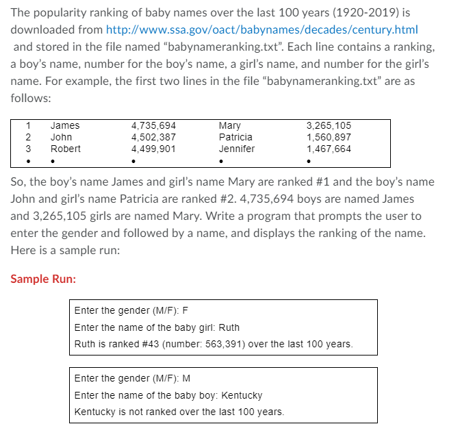 The popularity ranking of baby names over the last 100 years (1920-2019) is
downloaded from http://www.ssa.gov/oact/babynames/decades/century.html
and stored in the file named "babynameranking.txt". Each line contains a ranking,
a boy's name, number for the boy's name, a girl's name, and number for the girl's
name. For example, the first two lines in the file "babynameranking.txt" are as
follows:
1
James
4,735,694
4,502,387
4,499,901
Mary
3,265,105
1,560,897
1,467,664
2
John
Patricia
3
Robert
Jennifer
So, the boy's name James and girl's name Mary are ranked #1 and the boy's name
John and girl's name Patricia are ranked #2. 4,735,694 boys are named James
and 3,265,105 girls are named Mary. Write a program that prompts the user to
enter the gender and followed by a name, and displays the ranking of the name.
Here is a sample run:
Sample Run:
Enter the gender (M/F): F
Enter the name of the baby girl: Ruth
Ruth is ranked #43 (number: 563,391) over the last 100 years.
Enter the gender (M/F): M
Enter the name of the baby boy: Kentucky
Kentucky is not ranked over the last 100 years.
