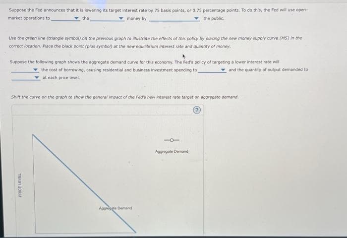 Suppose the Fed announces that it is lowering its target interest rate by 75 basis points, or 0.75 percentage points. To do this, the Fed will use open-
market operations to
money by
the public..
the
Use the green line (triangle symbol) on the previous graph to illustrate the effects of this policy by placing the new money supply curve (MS) in the
correct location. Place the black point (plus symbol) at the new equilibrium interest rate and quantity of money.
Suppose the following graph shows the aggregate demand curve for this economy. The Fed's policy of targeting a lower interest rate will
the cost of borrowing, causing residential and business investment spending to
at each price level.
Shift the curve on the graph to show the general impact of the Fed's new interest rate target on aggregate demand.
PRICE LEVEL
Aggregate Demand
and the quantity of output demanded to
Aggregate Demand