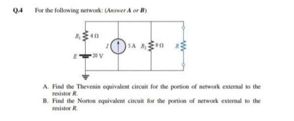 Q4 For the following network: (Answer A or B)
(1)SA Rn R
20 V
A. Find the Thevenin equivalent circuit for the portion of network external to the
resistor R.
B. Find the Norton equivalent circuit for the portion of network external to the
resistor R.
