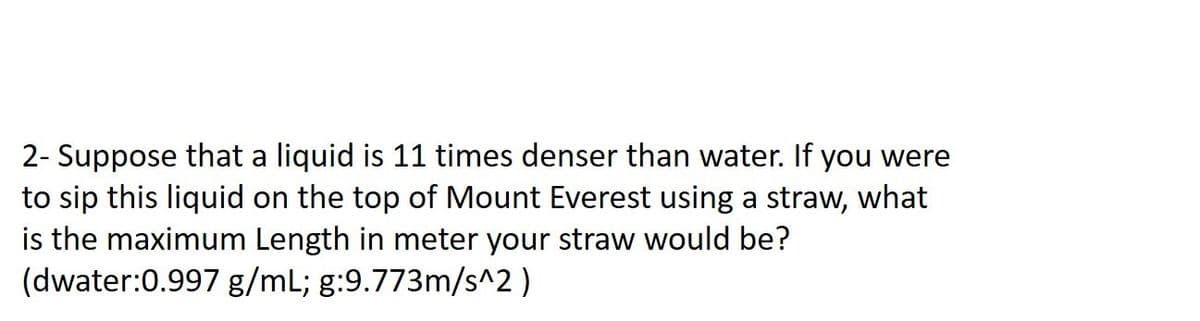 2- Suppose that a liquid is 11 times denser than water. If you were
to sip this liquid on the top of Mount Everest using a straw, what
is the maximum Length in meter your straw would be?
(dwater:0.997 g/mL; g:9.773m/s^2)
