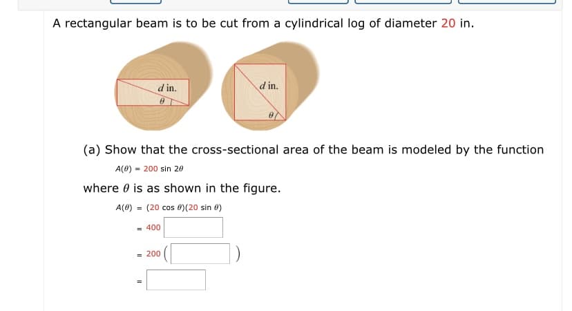 A rectangular beam is to be cut from a cylindrical log of diameter 20 in.
d in.
d in.
(a) Show that the cross-sectional area of the beam is modeled by the function
A(0) = 200 sin 20
where 0 is as shown in the figure.
A(0) = (20 cos 0)(20 sin 0)
= 400
= 200
