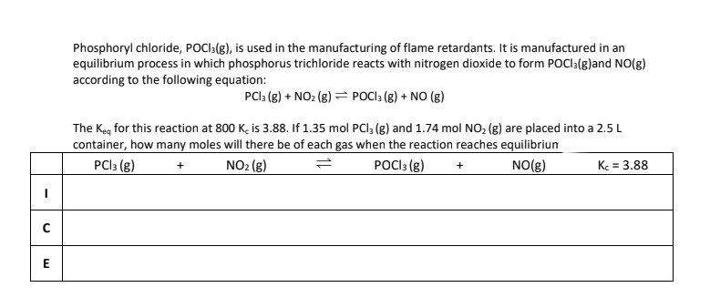 U
E
Phosphoryl chloride, POCI3(g), is used in the manufacturing of flame retardants. It is manufactured in an
equilibrium process in which phosphorus trichloride reacts with nitrogen dioxide to form POCI3(g)and NO(g)
according to the following equation:
PC|3 (g) + NO₂ (g)POCI3 (g) + NO (g)
The Keq for this reaction at 800 Kc is 3.88. If 1.35 mol PCl3 (g) and 1.74 mol NO₂ (g) are placed into a 2.5 L
container, how many moles will there be of each gas when the reaction reaches equilibrium
POCI 3 (g) +
PC|3 (g)
+
NO₂ (g)
=
NO(g)
Kc = 3.88