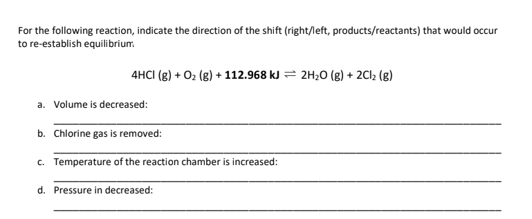 For the following reaction, indicate the direction of the shift (right/left, products/reactants) that would occur
to re-establish equilibrium
4HCI (g) + O₂(g) + 112.968 kJ 2H₂O(g) + 2Cl₂ (g)
a. Volume is decreased:
b. Chlorine gas is removed:
c. Temperature of the reaction chamber is increased:
d. Pressure in decreased:
