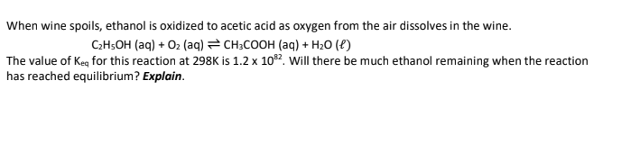 When wine spoils, ethanol is oxidized to acetic acid as oxygen from the air dissolves in the wine.
C₂H5OH (aq) + O₂ (aq) = CH3COOH (aq) + H₂O (1)
The value of Keq for this reaction at 298K is 1.2 x 108²2. Will there be much ethanol remaining when the reaction
has reached equilibrium? Explain.