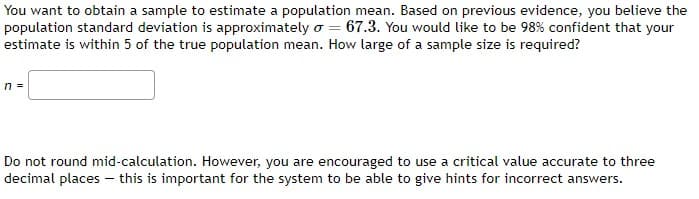 You want to obtain a sample to estimate a population mean. Based on previous evidence, you believe the
population standard deviation is approximately o = 67.3. You would like to be 98% confident that your
estimate is within 5 of the true population mean. How large of a sample size is required?
n =
Do not round mid-calculation. However, you are encouraged to use a critical value accurate to three
decimal places - this is important for the system to be able to give hints for incorrect answers.