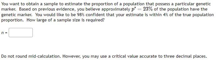 You want to obtain a sample to estimate the proportion of a population that possess a particular genetic
marker. Based on previous evidence, you believe approximately p*= 23% of the population have the
genetic marker. You would like to be 98% confident that your estimate is within 4% of the true population
proportion. How large of a sample size is required?
n =
Do not round mid-calculation. However, you may use a critical value accurate to three decimal places.