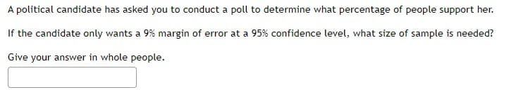A political candidate has asked you to conduct a poll to determine what percentage of people support her.
If the candidate only wants a 9% margin of error at a 95% confidence level, what size of sample is needed?
Give your answer in whole people.