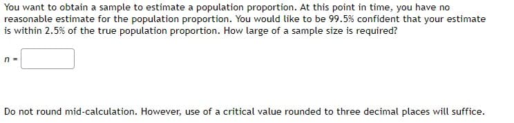 You want to obtain a sample to estimate a population proportion. At this point in time, you have no
reasonable estimate for the population proportion. You would like to be 99.5% confident that your estimate
is within 2.5% of the true population proportion. How large of a sample size is required?
n =
Do not round mid-calculation. However, use of a critical value rounded to three decimal places will suffice.