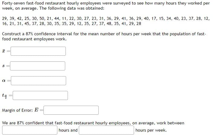 Forty-seven fast-food restaurant hourly employees were surveyed to see how many hours they worked per
week, on average. The following data was obtained:
29, 39, 42, 25, 30, 50, 21, 44, 11, 22, 30, 27, 23, 31, 36, 29, 41, 36, 29, 40, 17, 15, 34, 40, 23, 37, 28, 12,
16, 21, 31, 45, 37, 28, 30, 35, 35, 29, 12, 35, 27, 37, 48, 35, 41, 29, 28
Construct a 87% confidence interval for the mean number of hours per week that the population of fast-
food restaurant employees work.
18
8
α
tą
Margin of Error: E
We are 87% confident that fast-food restaurant hourly employees, on average, work between
hours and
hours per week.