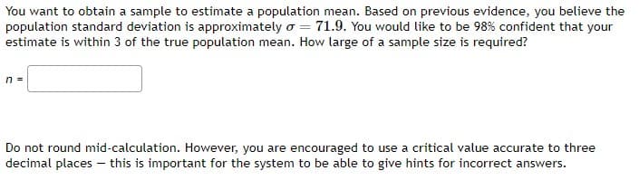 You want to obtain a sample to estimate a population mean. Based on previous evidence, you believe the
population standard deviation is approximately o = 71.9. You would like to be 98% confident that your
estimate is within 3 of the true population mean. How large of a sample size is required?
n =
Do not round mid-calculation. However, you are encouraged to use a critical value accurate to three
decimal places - this is important for the system to be able to give hints for incorrect answers.