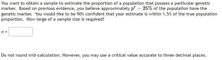 You want to obtain a sample to estimate the proportion of a population that possess a particular genetic
marker. Based on previous evidence, you believe approximately p*= 25% of the population have the
genetic marker. You would like to be 90% confident that your estimate is within 1.5% of the true population
proportion. How large of a sample size is required?
n =
Do not round mid-calculation. However, you may use a critical value accurate to three decimal places.