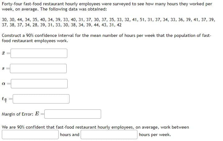Forty-four fast-food restaurant hourly employees were surveyed to see how many hours they worked per
week, on average. The following data was obtained:
30, 30, 44, 34, 35, 40, 34, 39, 33, 40, 31, 37, 30, 37, 35, 33, 32, 41, 51, 31, 37, 34, 33, 36, 39, 41, 37, 39,
37, 38, 37, 34, 28, 39, 31, 33, 30, 38, 34, 39, 44, 43, 31, 42
Construct a 90% confidence interval for the mean number of hours per week that the population of fast-
food restaurant employees work.
18
8
R
ta
Margin of Error: E
We are 90% confident that fast-food restaurant hourly employees, on average, work between
hours and
hours per week.