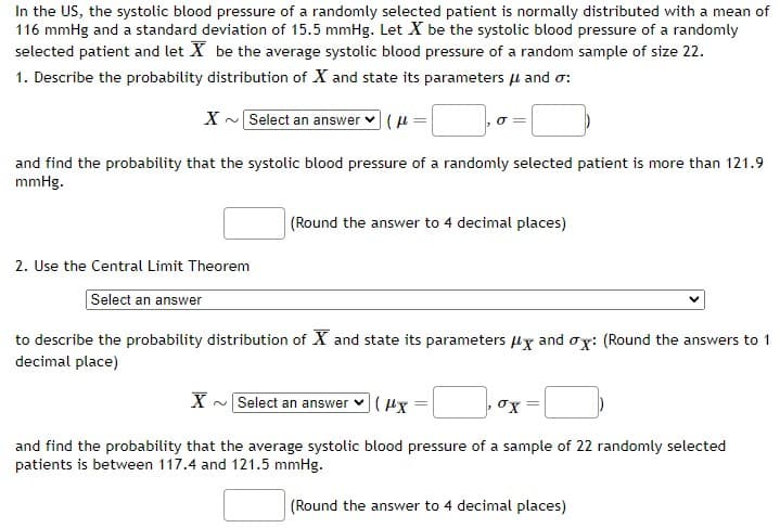 In the US, the systolic blood pressure of a randomly selected patient is normally distributed with a mean of
116 mmHg and a standard deviation of 15.5 mmHg. Let X be the systolic blood pressure of a randomly
selected patient and let X be the average systolic blood pressure of a random sample of size 22.
1. Describe the probability distribution of X and state its parameters μ and σ:
X~ Select an answer (fl
o
and find the probability that the systolic blood pressure of a randomly selected patient is more than 121.9
mmHg.
2. Use the Central Limit Theorem
Select an answer
(Round the answer to 4 decimal places)
to describe the probability distribution of X and state its parameters x and ox: (Round the answers to 1
decimal place)
X~ Select an answer (Hx
and find the probability that the average systolic blood pressure of a sample of 22 randomly selected
patients is between 117.4 and 121.5 mmHg.
(Round the answer to 4 decimal places)
σχ
=