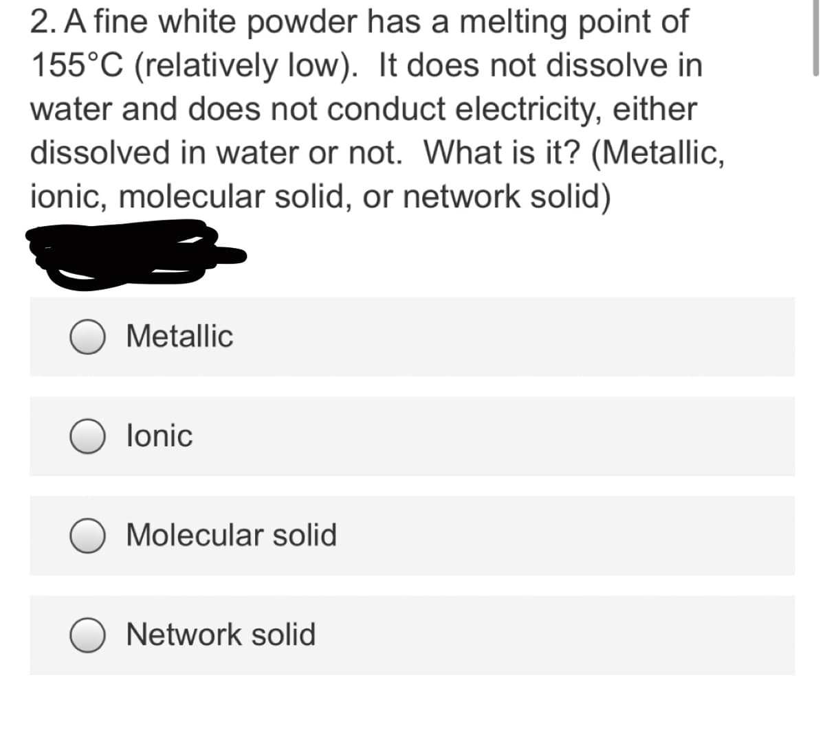 2. A fine white powder has a melting point of
155°C (relatively low). It does not dissolve in
water and does not conduct electricity, either
dissolved in water or not. What is it? (Metallic,
ionic, molecular solid, or network solid)
Metallic
lonic
Molecular solid
Network solid
