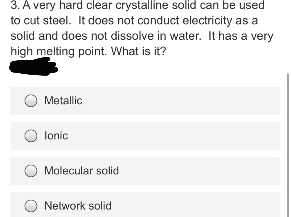3. A very hard clear crystalline solid can be used
to cut steel. It does not conduct electricity as a
solid and does not dissolve in water. It has a very
high melting point. What is it?
Metallic
lonic
Molecular solid
Network solid
