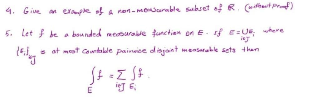4. Give an example of a non-measarable subset of R. (witheut Proof)
where
5. Let f be a bounded measurable function on E.
If E=UE;
ieJ
(E} s at most Comtable pairwise disjoint measurable sets then
%3D
