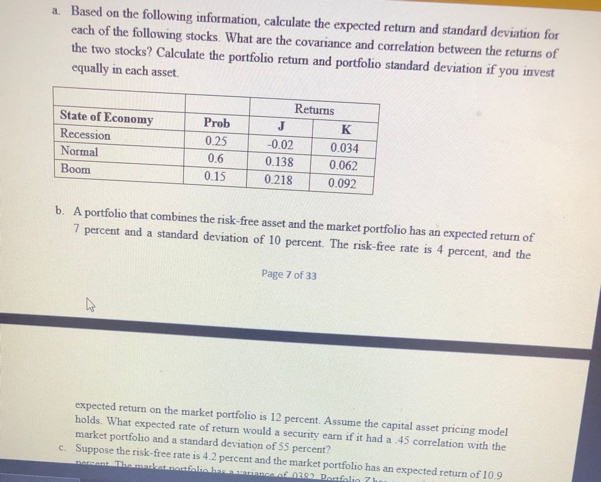 a. Based on the following information, calculate the expected return and standard deviation for
each of the following stocks. What are the covariance and correlation between the returns of
the two stocks? Calculate the portfolio returm and portfolio standard deviation if you invest
equally in each asset.
Returns
State of Economy
Prob
J
K
Recession
0.25
-0.02
0.034
Normal
0.6
0.138
0.062
Boom
0.15
0.218
0.092
b. A portfolio that combines the risk-free asset and the market portfolio has an expected return of
percent and a standard deviation of 10 percent. The risk-free rate is 4 percent, and the
Page 7 of 33
expected return on the market portfolio is 12 percent. Assume the capital asset pricing model
holds. What expected rate of return would a security earn if it had a 45 corelation with the
market portfolio and a standard deviation of 55 percent?
C. Suppose the risk-free rate is 4.2 percent and the market portfolıo has an expected return of 10.9
mercent Tibemadkat normfeliobasiabiamance of 0382 Potfolig 71
